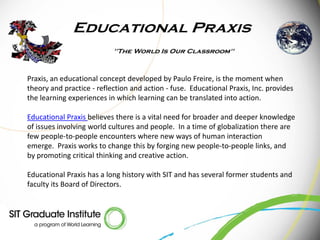 Praxis, an educational concept developed by Paulo Freire, is the moment when
theory and practice - reflection and action - fuse. Educational Praxis, Inc. provides
the learning experiences in which learning can be translated into action.

Educational Praxis believes there is a vital need for broader and deeper knowledge
of issues involving world cultures and people. In a time of globalization there are
few people-to-people encounters where new ways of human interaction
emerge. Praxis works to change this by forging new people-to-people links, and
by promoting critical thinking and creative action.

Educational Praxis has a long history with SIT and has several former students and
faculty its Board of Directors.
 