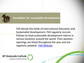 FSD blends the fields of International Education and
Sustainable Development. FSD regularly recruits
Fellows to lead sustainable development interns in
various locations around the world. Their position
openings are listed throughout the year and are
regularly updated. FSD Website
 