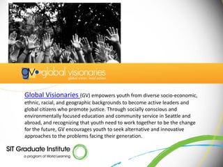 Global Visionaries (GV) empowers youth from diverse socio-economic,
ethnic, racial, and geographic backgrounds to become active leaders and
global citizens who promote justice. Through socially conscious and
environmentally focused education and community service in Seattle and
abroad, and recognizing that youth need to work together to be the change
for the future, GV encourages youth to seek alternative and innovative
approaches to the problems facing their generation.
 