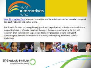 Hunt Alternatives Fund advances innovative and inclusive approaches to social change at
the local, national, and global levels.

The Fund is focused on strengthening youth arts organizations in Eastern Massachusetts,
supporting leaders of social movements across the country, advocating for the full
inclusion of all stakeholders in peace and security processes around the world,
combating the demand for modern-day slavery, and inspiring women to political
leadership.
 