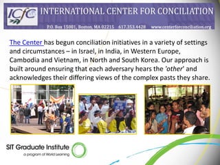 The Center has begun conciliation initiatives in a variety of settings
and circumstances – in Israel, in India, in Western Europe,
Cambodia and Vietnam, in North and South Korea. Our approach is
built around ensuring that each adversary hears the 'other' and
acknowledges their differing views of the complex pasts they share.
 