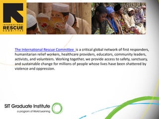 The International Rescue Committee is a critical global network of first responders,
humanitarian relief workers, healthcare providers, educators, community leaders,
activists, and volunteers. Working together, we provide access to safety, sanctuary,
and sustainable change for millions of people whose lives have been shattered by
violence and oppression.
 