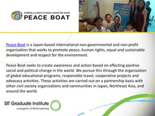 Peace Boat is a Japan-based international non-governmental and non-profit
organization that works to promote peace, human rights, equal and sustainable
development and respect for the environment.

Peace Boat seeks to create awareness and action based on effecting positive
social and political change in the world. We pursue this through the organization
of global educational programs, responsible travel, cooperative projects and
advocacy activities. These activities are carried out on a partnership basis with
other civil society organizations and communities in Japan, Northeast Asia, and
around the world.
 