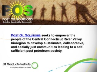 POST OIL SOLUTIONS seeks to empower the
people of the Central Connecticut River Valley
bioregion to develop sustainable, collaborative,
and socially just communities leading to a self-
sufficient post petroleum society.
 