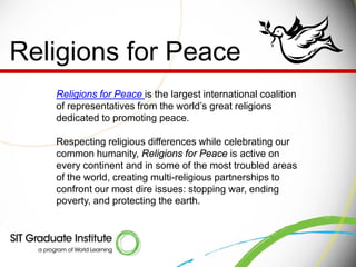 Religions for Peace
   Religions for Peace is the largest international coalition
   of representatives from the world’s great religions
   dedicated to promoting peace.

   Respecting religious differences while celebrating our
   common humanity, Religions for Peace is active on
   every continent and in some of the most troubled areas
   of the world, creating multi-religious partnerships to
   confront our most dire issues: stopping war, ending
   poverty, and protecting the earth.
 