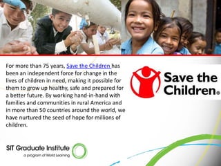 For more than 75 years, Save the Children has
been an independent force for change in the
lives of children in need, making it possible for
them to grow up healthy, safe and prepared for
a better future. By working hand-in-hand with
families and communities in rural America and
in more than 50 countries around the world, we
have nurtured the seed of hope for millions of
children.
 