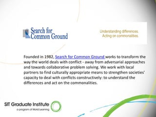 Founded in 1982, Search for Common Ground works to transform the
way the world deals with conflict - away from adversarial approaches
and towards collaborative problem solving. We work with local
partners to find culturally appropriate means to strengthen societies'
capacity to deal with conflicts constructively: to understand the
differences and act on the commonalities.
 