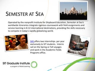 SEMESTER AT SEA
Operated by the nonprofit Institute for Shipboard Education, Semester at Sea's
worldwide itineraries integrate rigorous coursework with field assignments and
service learning in 8-12 international destinations, providing the skills necessary
to compete in today's rapidly globalizing world.



                       SAS offers two internships per year
                       exclusively to SIT students. Interns
                       sail on the Spring or Fall voyages
                       and work in the Academic Fields
                       Programs office.
 
