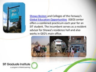 Showa Boston and Colleges of the Fenway’s
Global Education Opportunities (GEO) center
offers a combined practicum each year for an
SIT student. The incumbent serves as a resident
advisor for Showa’s residence hall and also
works in GEO’s main office.
 