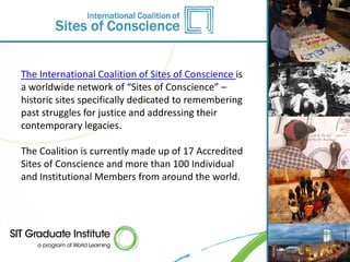 The International Coalition of Sites of Conscience is
a worldwide network of “Sites of Conscience” –
historic sites specifically dedicated to remembering
past struggles for justice and addressing their
contemporary legacies.

The Coalition is currently made up of 17 Accredited
Sites of Conscience and more than 100 Individual
and Institutional Members from around the world.
 