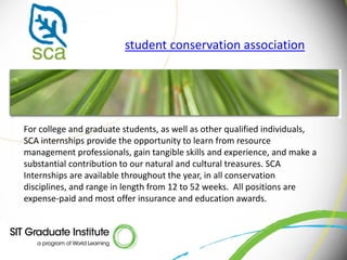 student conservation association




For college and graduate students, as well as other qualified individuals,
SCA internships provide the opportunity to learn from resource
management professionals, gain tangible skills and experience, and make a
substantial contribution to our natural and cultural treasures. SCA
Internships are available throughout the year, in all conservation
disciplines, and range in length from 12 to 52 weeks. All positions are
expense-paid and most offer insurance and education awards.
 