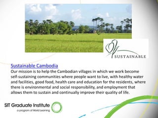 Sustainable Cambodia
Our mission is to help the Cambodian villages in which we work become
self-sustaining communities where people want to live, with healthy water
and facilities, good food, health care and education for the residents, where
there is environmental and social responsibility, and employment that
allows them to sustain and continually improve their quality of life.
 