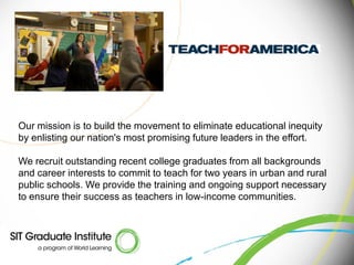 Our mission is to build the movement to eliminate educational inequity
by enlisting our nation's most promising future leaders in the effort.

We recruit outstanding recent college graduates from all backgrounds
and career interests to commit to teach for two years in urban and rural
public schools. We provide the training and ongoing support necessary
to ensure their success as teachers in low-income communities.
 