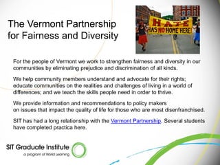 The Vermont Partnership
for Fairness and Diversity

 For the people of Vermont we work to strengthen fairness and diversity in our
 communities by eliminating prejudice and discrimination of all kinds.

 We help community members understand and advocate for their rights;
 educate communities on the realities and challenges of living in a world of
 differences; and we teach the skills people need in order to thrive.

 We provide information and recommendations to policy makers
 on issues that impact the quality of life for those who are most disenfranchised.

 SIT has had a long relationship with the Vermont Partnership. Several students
 have completed practica here.
 