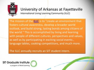 University of Arkansas at Fayetteville
        International Living Learning Community (ILLC)


The mission of the ILLC is to "create an environment that
fosters cultural awareness, develop a broader world
outlook, and build strong, lasting bonds among citizens of
the world." This is accomplished by living and learning
with people of different cultures, perspectives and values,
as well as by participating in exciting social events ,
language tables, cooking competitions, and much more.

The ILLC annually recruits an SIT student intern.
 