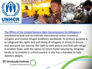 The Office of the United Nations High Commissioner for Refugees is
mandated to lead and co-ordinate international action to protect
refugees and resolve refugee problems worldwide. Its primary purpose is
to safeguard the rights and well-being of refugees. It strives to ensure
that everyone can exercise the right to seek asylum and find safe refuge
in another State, with the option to return home voluntarily, integrate
locally or to resettle in a third country. It also has a mandate to help
stateless people.
 