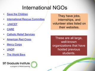 International NGOs
• Save the Children
                                       They have jobs,
• International Rescue Committee       internships, and
•   UNICEF                         volunteer sites listed on
                                        their websites.
• CARE
• Catholic Relief Services
• American Red Cross                 These are all large,
                                         well-known
• Mercy Corps                      organizations that have
• UNDP                                hosted previous
• The World Bank                          students.
 