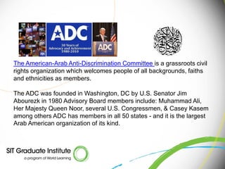 The American-Arab Anti-Discrimination Committee is a grassroots civil
rights organization which welcomes people of all backgrounds, faiths
and ethnicities as members.

The ADC was founded in Washington, DC by U.S. Senator Jim
Abourezk in 1980 Advisory Board members include: Muhammad Ali,
Her Majesty Queen Noor, several U.S. Congressmen, & Casey Kasem
among others ADC has members in all 50 states - and it is the largest
Arab American organization of its kind.
 