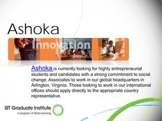Ashoka

  Ashoka is currently looking for highly entrepreneurial
  students and candidates with a strong commitment to social
  change. Associates to work in our global headquarters in
  Arlington, Virginia. Those looking to work in our international
  offices should apply directly to the appropriate country
  representative.
 