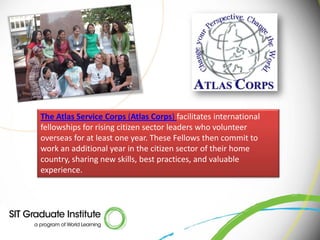 The Atlas Service Corps (Atlas Corps) facilitates international
fellowships for rising citizen sector leaders who volunteer
overseas for at least one year. These Fellows then commit to
work an additional year in the citizen sector of their home
country, sharing new skills, best practices, and valuable
experience.
 