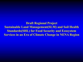 Draft Regional Project
Sustainable Land Management(SLM) and Soil Health
Standards(SHL) for Food Security and Ecosystem
Services in an Era of Climate Change in NENA Region
 