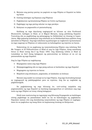 6 CO_Q1_AP6_Module2
A. Matamo ang pantay-pantay na pagtrato sa mga Pilipino at Español sa ilalim
ng batas
B. Gawing lalawigan ng Espanya ang Pilipinas
C. Pagkakaroon ng kinatawang Pilipino sa Cortes ng Espanya
D. Paglalagay ng mga paring sekular sa mga parokya
E. Kalayaan sa pagsasalita at pamamahayag
Kabilang sa mga dayuhang nagtaguyod sa kilusan ay sina Ferdinand
Blumentritt, kaibigan ni Rizal, at si Miguel Morayta, isang politikong Español.
Tumulong sila sa paglilimbag ng pahayagang La Solidaridad na itinatag ni Lopez-
Jaena. Mga paksang makabayan ang nalathala sa La Solidaridad kaya palihim itong
ipinadala sa Pilipinas. Ang mga nakabasa ng pahayagan ay nagkaroon ng kamalayan
sa mga naganap sa Pilipinas at nakaunawa sa kahalagahan ng reporma sa bansa.
Nakatulong rin sa paglinang ng nasyonalismong Pilipino ang nobelang Noli
Me Tangere at El Filibusterismo ni Rizal at ang La Liga Filipina, isang samahang
binuo ni Rizal noong ika-3 ng Hulyo 1892. Ang dalawang nobela ni Rizal ay
tumalakay sa iba’t ibang kalagayan ng pamumuhay sa kolonya at sa uri ng
pamamahala ng mga Español.
Ang La Liga Filipina ay naglalayong:
• Mapagsama-sama ang mga Pilipino
• Maipagsanggalang sila sa mga pang-aabuso at katiwalian ng mga Español
• Magsagawa ng reporma sa bansa
• Mapabuti ang edukasyon, pagsasaka, at kalakalan sa kolonya
Marami ang naakit na sumapi sa La Liga Filipina. Ang mga ilustradong kasapi
ay nagtaguyod ng pakikipaglaban para sa reporma. Ang iba ay nagbalak ng
paghihimagsik.
Sa pagkakatatag ng mga kilusang ito, unti-unting naipakita ang
pagmamalabis ng mga Español sa kanilang kapangyarihan at nabuksan ang mga
mata ng mga Pilipino sa tunay nilang kalagayan.
Hindi man maituturing na tagumpay ang Kilusang Propaganda sa kahilingan
nitong pagbabago sa pamahalaan dahil na rin sa kakulangan ng pagkakaisa.
Napukaw naman nito ang damdaming nasyonalismo ng mga Pilipino at nagbigay-
daan ito sa pagbubuo ng isang lihim na kapisanang tinawag na Katipunan.
 