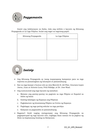 7 CO_Q1_AP6_Module2
Gamit ang talahanayan sa ibaba, itala ang mithiin o layunin ng Kilusang
Propaganda at La Liga Filipina. Isulat ang sagot sa sagutang-papel.
Kilusang Propaganda La Liga Filipina
• Ang Kilusang Propaganda ay isang mapayapang kampanya para sa mga
reporma sa pamamagitan ng talumpati at pamamahayag.
• Ilan sa mga kasapi o bumuo nito ay sina Marcelo H. del Pilar, Graciano Lopez
Jaena, Juan at Antonio Luna, Feliz Hidalgo, at Dr. Jose Rizal.
• Ang sumusunod ang mga layunin ng samahan:
a. Matamo ang pantay-pantay na pagtrato sa mga Pilipino at Español sa
ilalim ng batas
b. Gawing lalawigan ng Espanya ang Pilipinas
c. Pagkakaroon ng kinatawang Pilipino sa Cortes ng Espanya
d. Paglalagay ng mga paring sekular sa mga parokya
e. Kalayaan sa pagsasalita at pamamahayag
• Bagama’t hindi naging matagumpay ang Kilusang Propaganda sa
pagpapatupad ng mga layunin nito, nagbigay daan naman ito sa pagbuo ng
lihim na kapisanang tinawag na Katipunan.
 