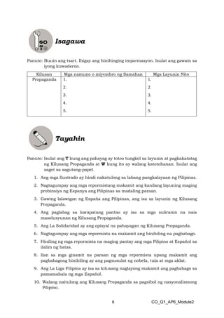 8 CO_Q1_AP6_Module2
Panuto: Buuin ang tsart. Ibigay ang hinihinging impormasyon. Isulat ang gawain sa
iyong kuwaderno.
Panuto: Isulat ang T kung ang pahayag ay totoo tungkol sa layunin at pagkakatatag
ng Kilusang Propaganda at W kung ito ay walang katotohanan. Isulat ang
sagot sa sagutang-papel.
1. Ang mga Ilustrado ay hindi nakatulong sa labang pangkalayaan ng Pilipinas.
2. Nagtagumpay ang mga repormistang makamit ang kanilang layuning maging
probinsiya ng Espanya ang Pilipinas sa madaling paraan.
3. Gawing lalawigan ng Espaňa ang Pilipinas, ang isa sa layunin ng Kilusang
Propaganda.
4. Ang paglabag sa karapatang pantao ay isa sa mga suliranin na nais
masolusyunan ng Kilusang Propaganda.
5. Ang La Solidaridad ay ang opisyal na pahayagan ng Kilusang Propaganda.
6. Nagtagumpay ang mga repormista na makamit ang hinihiling na pagbabago.
7. Hiniling ng mga repormista na maging pantay ang mga Pilipino at Español sa
ilalim ng batas.
8. Ilan sa mga ginamit na paraan ng mga repormista upang makamit ang
pagbabagong hinihiling ay ang pagsusulat ng nobela, tula at mga aklat.
9. Ang La Liga Filipina ay isa sa kilusang naglayong makamit ang pagbabago sa
pamamahala ng mga Español.
10. Walang naitulong ang Kilusang Propaganda sa pagsibol ng nasyonalismong
Pilipino.
Kilusan Mga namuno o miyembro ng Samahan Mga Layunin Nito
Propaganda 1.
2.
3.
4.
5.
1.
2.
3.
4.
5.
 