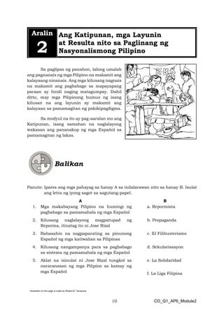 10 CO_Q1_AP6_Module2
Illustration on this page is made by Roland B. Tarrazona
Aralin
2
Ang Katipunan, mga Layunin
at Resulta nito sa Paglinang ng
Nasyonalismong Pilipino
Sa paglipas ng panahon, lalong umalab
ang pagnanais ng mga Pilipino na makamit ang
kalayaang ninanais. Ang mga kilusang nagnais
na makamit ang pagbabago sa mapayapang
paraan ay hindi naging matagumpay. Dahil
ditto, may mga Pilipinong bumuo ng isang
kilusan na ang layunin ay makamit ang
kalayaan sa pamamagitan ng pakikipagdigma.
Sa modyul na ito ay pag-aaralan mo ang
Katipunan, isang samahan na naglalayong
wakasan ang pananakop ng mga Español sa
pamamagitan ng lakas.
Panuto: Ipares ang mga pahayag sa hanay A sa inilalarawan nito sa hanay B. Isulat
ang letra ng iyong sagot sa sagutang-papel.
A B
1. Mga makabayang Pilipino na humingi ng
pagbabago sa pamamahala ng mga Español
a. Repormista
2. Kilusang naglalayong magpatupad ng
Reporma, itinatag ito ni Jose Rizal
b. Propaganda
3. Babasahin na nagpaparating sa pinunong
Español ng mga katiwalian sa Pilipinas
c. El Filibusterismo
4. Kilusang nangampanya para sa pagbabago
sa sistema ng pamamahala ng mga Español
d. Sekularisasyon
5. Aklat na isinulat ni Jose Rizal tungkol sa
nararanasan ng mga Pilipino sa kamay ng
mga Español
e. La Solidaridad
f. La Liga Filipina
 