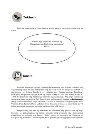 11 CO_Q1_AP6_Module2
Bago ka magsimula sa iyong bagong aralin, sagutin mo muna ang tanong sa
ibaba.
Dahil sa pagkabigo ng mga kilusang pagbabago ng mga Pilipino, marami ang
nag-akalang hindi na nila makakamit ang inaasam-asam na kalayaan. Subalit sa
pamumuno ni Andres Bonifacio ay naitatag ang Kataas-taasang, Kagalang-
galangang Katipunan ng mga Anak ng Bayan (KKK) o Katipunan noong Hulyo 7,
1892. Si Bonifacio ang kinilalang Supremo ng Katipunan. Ang mga kasapi ng
samahang ito ay nagmula sa iba’t ibang sektor ng lipunan at tinawag na katipunero.
Isang lihim na samahan ang Katipunan, kasama ni Bonifacio na nagtatag nito sina
Valentin Diaz, Teodoro Plata, Ladislao Diwa, Deodato Arellano, at Jose Dizon sa 72
Kalye Azcarraga na ngayon ay kilala na bilang Claro M. Recto.
Pangunahing layunin ng samahan na wakasan ang pananakop ng mga
Español sa pamamagitan ng lakas. Layunin ding pukawin ang damdaming
makabansa at tubusin ang lahing Pilipino mula sa pang-aapi ng Espanya at
kalupitan ng simbahan. Maisasagawa ito sa pamamagitan ng pagkakaisa ng lahat
Sino sa mga bayani sa panahon ng
himagsikan ang higit mong hinangaan?
Bakit?
___________________________________________
___________________________________________
___________________________________________
 