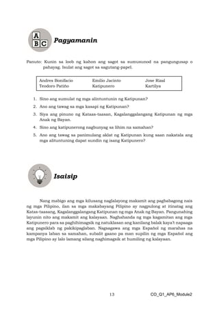 13 CO_Q1_AP6_Module2
Panuto: Kunin sa loob ng kahon ang sagot sa sumusunod na pangungusap o
pahayag. Isulat ang sagot sa sagutang-papel.
1. Sino ang sumulat ng mga alintuntunin ng Katipunan?
2. Ano ang tawag sa mga kasapi ng Katipunan?
3. Siya ang pinuno ng Kataas-taasan, Kagalanggalangang Katipunan ng mga
Anak ng Bayan.
4. Sino ang katipunerong nagbunyag sa lihim na samahan?
5. Ano ang tawag sa panimulang aklat ng Katipunan kung saan nakatala ang
mga alituntuning dapat sundin ng isang Katipunero?
Nang mabigo ang mga kilusang naglalayong makamit ang pagbabagong nais
ng mga Pilipino, ilan sa mga makabayang Pilipino ay nagpulong at itinatag ang
Katas-taasang, Kagalanggalangang Katipunan ng mga Anak ng Bayan. Pangunahing
layunin nito ang makamit ang kalayaan. Naghahanda ng mga kagamitan ang mga
Katipunero para sa paghihimagsik ng natuklasan ang kanilang balak kaya’t napaaga
ang pagsiklab ng pakikipaglaban. Nagsagawa ang mga Español ng marahas na
kampanya laban sa samahan, subalit gaano pa man supilin ng mga Español ang
mga Pilipino ay lalo lamang silang naghimagsik at humiling ng kalayaan.
Andres Bonifacio Emilio Jacinto Jose Rizal
Teodoro Patiño Katipunero Kartilya
 