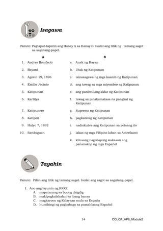 14 CO_Q1_AP6_Module2
Panuto: Pagtapat-tapatin ang Hanay A sa Hanay B. Isulat ang titik ng tamang sagot
sa sagutang-papel.
A B
1. Andres Bonifacio a. Anak ng Bayan
2. Bayani b. Utak ng Katipunan
3. Agosto 19, 1896 c. isinasagawa ng mga kaanib ng Katipunan
4. Emilio Jacinto d. ang tawag sa mga miyembro ng Katipunan
5. Katipunan e. ang panimulang aklat ng Katipunan
6. Kartilya f. tawag sa pinakamataas na pangkat ng
Katipunan
7. Katipunero g. Supremo ng Katipunan
8. Katipon h. pagkatatag ng Katipunan
9. Hulyo 7, 1892 i. nadiskubre ang Katipunan sa petsang ito
10. Sanduguan j. lakas ng mga Pilipino laban sa Amerikano
k. kilusang naglalayong wakasan ang
pananakop ng mga Español
Panuto: Piliin ang titik ng tamang sagot. Isulat ang sagot sa sagutang-papel.
1. Ano ang layunin ng KKK?
A. mapatanyag sa buong daigdig
B. makipagkalakalan sa ibang bansa
C. magkaroon ng Kalayaan mula sa Espaňa
D. humihingi ng pagbabago sa pamahlaang Español
 