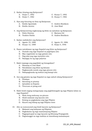15 CO_Q1_AP6_Module2
2. Kailan itinatag ang Katipunan?
A. Hulyo 7, 1892
B. Hulyo 7, 1982
C. Hunyo 7, 1892
D. Hunyo 7, 1982
3. Siya ang itinuring na Ama ng Katipunan.
A. Emilio Aguinlado
B. Emilio Jacinto
C. Andres Bonifacio
D. Jose Rizal
4. Ang Katipunerong nagbunyag ng lihim na samahan ng Katipunan.
A. Pedro Paterno
B. Teodoro Patiño
C. Mariano Gil
D. Andres Bonifacio
5. Kailan nadiskubre ang Katipunan?
A. Agosto 19, 1896
B. Hunyo 12, 1898
C. Agosto 19, 1886
D. Hulyo 4, 1946
6. Paano natuklasan ng mga Español ang lihim ng Katipunan?
A. Dumalo ang mga Español sa pagtitipon nito
B. May nagsiwalat sa mga gawain nito
C. Nag-alsa ang mga myembro nito
D. Namigay ito ng mga polyetos
7. Bakit napaaga ang pagsiklab ng himagsikan?
A. Namatay si Jose Rizal
B. Natuklasan ang lihim ng kilusan
C. Nagkasundo-sundo ang mga pinuno nito
D. Nakapaghanda ng mabuti ang kasapi nito
8. Ano ang ginawa ng mga Español sa mga nahuli nilang Katipunero?
A. Pinalaya
B. Ikinulong at pinatay
C. Ipinadala sa Espaňa
D. Tinuruan at pinag-aral
9. Bakit hindi naging matagumpay ang paghihimagsik ng mga Pilipino laban sa
mga Español?
A. Wala itong mahusay na pinuno
B. Hindi malinaw ang layunin nito
C. Kulang sa pagkakaisa ang mga Pilipino
D. Kaunti ang bilang ng mga Pilipino noon
10. Alin sa sumusunod ang hindi layunin ng Katipunan?
A. Makamit ang kalayaan ng Pilipinas
B. Pagkakaisa ng mga mamamayang Pilipino
C. Pagpapatupad sa mga layunin ng Kilusang Propaganda
D. Pagtatanggol sa mga mahina at maralitang mamamayan
 