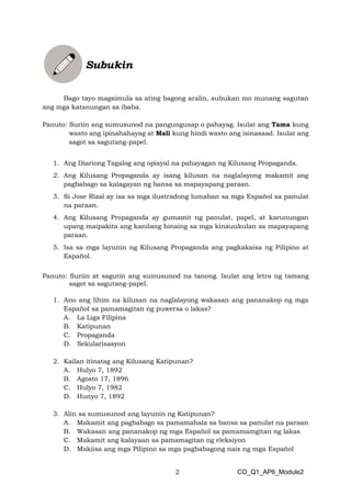 2 CO_Q1_AP6_Module2
Bago tayo magsimula sa ating bagong aralin, subukan mo munang sagutan
ang mga katanungan sa ibaba.
Panuto: Suriin ang sumusunod na pangungusap o pahayag. Isulat ang Tama kung
wasto ang ipinahahayag at Mali kung hindi wasto ang isinasaad. Isulat ang
sagot sa sagutang-papel.
1. Ang Diariong Tagalog ang opisyal na pahayagan ng Kilusang Propaganda.
2. Ang Kilusang Propaganda ay isang kilusan na naglalayong makamit ang
pagbabago sa kalagayan ng bansa sa mapayapang paraan.
3. Si Jose Rizal ay isa sa mga ilustradong lumaban sa mga Español sa panulat
na paraan.
4. Ang Kilusang Propaganda ay gumamit ng panulat, papel, at karunungan
upang maipakita ang kanilang hinaing sa mga kinauukulan sa mapayapang
paraan.
5. Isa sa mga layunin ng Kilusang Propaganda ang pagkakaisa ng Pilipino at
Español.
Panuto: Suriin at sagutin ang sumusunod na tanong. Isulat ang letra ng tamang
sagot sa sagutang-papel.
1. Ano ang lihim na kilusan na naglalayong wakasan ang pananakop ng mga
Español sa pamamagitan ng puwersa o lakas?
A. La Liga Filipina
B. Katipunan
C. Propaganda
D. Sekularisasyon
2. Kailan itinatag ang Kilusang Katipunan?
A. Hulyo 7, 1892
B. Agosto 17, 1896
C. Hulyo 7, 1982
D. Hunyo 7, 1892
3. Alin sa sumusunod ang layunin ng Katipunan?
A. Makamit ang pagbabago sa pamamahala sa bansa sa panulat na paraan
B. Wakasan ang pananakop ng mga Español sa pamamamgitan ng lakas
C. Makamit ang kalayaan sa pamamagitan ng eleksiyon
D. Makiisa ang mga Pilipino sa mga pagbabagong nais ng mga Español
 