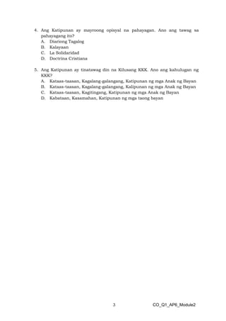 3 CO_Q1_AP6_Module2
4. Ang Katipunan ay mayroong opisyal na pahayagan. Ano ang tawag sa
pahayagang ito?
A. Diariong Tagalog
B. Kalayaan
C. La Solidaridad
D. Doctrina Cristiana
5. Ang Katipunan ay tinatawag din na Kilusang KKK. Ano ang kahulugan ng
KKK?
A. Kataas-taasan, Kagalang-galangang, Katipunan ng mga Anak ng Bayan
B. Kataas-taasan, Kagalang-galangang, Kalipunan ng mga Anak ng Bayan
C. Kataas-taasan, Kagitingang, Katipunan ng mga Anak ng Bayan
D. Kabataan, Kasamahan, Katipunan ng mga taong bayan
 