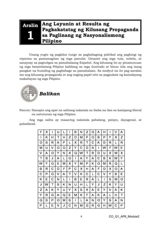 4 CO_Q1_AP6_Module2
Aralin
1
Ang Layunin at Resulta ng
Pagkakatatag ng Kilusang Propaganda
sa Paglinang ng Nasyonalismong
Pilipino
Unang yugto ng pagkilos tungo sa pagbabagong politikal ang paghingi ng
reporma sa pamamagitan ng mga panulat. Ginamit ang mga tula, nobela, at
sanaysay sa pagtuligsa sa pamahalaang Español. Ang kilusang ito ay pinamunuan
ng mga batambatang Pilipino kabilang sa mga ilustrado at binuo nila ang isang
pangkat na humiling ng pagbabago sa pamahalaan. Sa modyul na ito pag-aaralan
mo ang kilusang propaganda at ang naging papel nito sa pagpukaw ng kamalayang
makabayan ng mga Pilipino.
Panuto: Hanapin ang apat na salitang nakatala sa ibaba na ilan sa kaisipang liberal
na natutunan ng mga Pilipino.
Ang mga salita ay maaaring nakatala pahalang, patayo, dayagonal, at
pabaliktad.
 