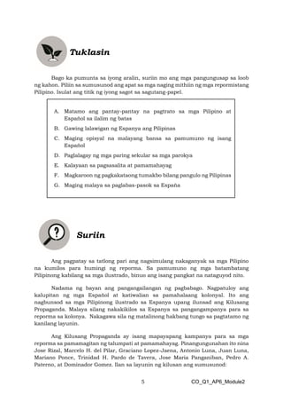 5 CO_Q1_AP6_Module2
Bago ka pumunta sa iyong aralin, suriin mo ang mga pangungusap sa loob
ng kahon. Piliin sa sumusunod ang apat sa mga naging mithiin ng mga repormistang
Pilipino. Isulat ang titik ng iyong sagot sa sagutang-papel.
Suriin
Ang pagpatay sa tatlong pari ang nagsimulang nakaganyak sa mga Pilipino
na kumilos para humingi ng reporma. Sa pamumuno ng mga batambatang
Pilipinong kabilang sa mga ilustrado, binuo ang isang pangkat na nataguyod nito.
Nadama ng bayan ang pangangailangan ng pagbabago. Nagpatuloy ang
kalupitan ng mga Español at katiwalian sa pamahalaang kolonyal. Ito ang
nagbunsod sa mga Pilipinong ilustrado sa Espanya upang ilunsad ang Kilusang
Propaganda. Malaya silang nakakikilos sa Espanya sa pangangampanya para sa
reporma sa kolonya. Nakagawa sila ng matalinong hakbang tungo sa pagtatamo ng
kanilang layunin.
Ang Kilusang Propaganda ay isang mapayapang kampanya para sa mga
reporma sa pamamagitan ng talumpati at pamamahayag. Pinangungunahan ito nina
Jose Rizal, Marcelo H. del Pilar, Graciano Lopez-Jaena, Antonio Luna, Juan Luna,
Mariano Ponce, Trinidad H. Pardo de Tavera, Jose Maria Panganiban, Pedro A.
Paterno, at Dominador Gomez. Ilan sa layunin ng kilusan ang sumusunod:
A. Matamo ang pantay-pantay na pagtrato sa mga Pilipino at
Español sa ilalim ng batas
B. Gawing lalawigan ng Espanya ang Pilipinas
C. Maging opisyal na malayang bansa sa pamumuno ng isang
Espaňol
D. Paglalagay ng mga paring sekular sa mga parokya
E. Kalayaan sa pagsasalita at pamamahayag
F. Magkaroon ng pagkakataong tumakbo bilang pangulo ng Pilipinas
G. Maging malaya sa paglabas-pasok sa Espaňa
 