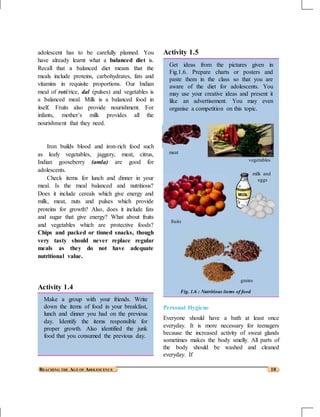 adolescent has to be carefully planned. You
have already learnt what a balanced diet is.
Recall that a balanced diet means that the
meals include proteins, carbohydrates, fats and
vitamins in requisite proportions. Our Indian
meal of roti/rice, dal (pulses) and vegetables is
a balanced meal. Milk is a balanced food in
itself. Fruits also provide nourishment. For
infants, mother’s milk provides all the
nourishment that they need.
Iron builds blood and iron-rich food such
as leafy vegetables, jaggery, meat, citrus,
Indian gooseberry (amla) are good for
adolescents.
Check items for lunch and dinner in your
meal. Is the meal balanced and nutritious?
Does it include cereals which give energy and
milk, meat, nuts and pulses which provide
proteins for growth? Also, does it include fats
and sugar that give energy? What about fruits
and vegetables which are protective foods?
Chips and packed or tinned snacks, though
very tasty should never replace regular
meals as they do not have adequate
nutritional value.
Activity 1.4
Make a group with your friends. Write
down the items of food in your breakfast,
lunch and dinner you had on the previous
day. Identify the items responsible for
proper growth. Also identified the junk
food that you consumed the previous day.
Activity 1.5
Get ideas from the pictures given in
Fig.1.6. Prepare charts or posters and
paste them in the class so that you are
aware of the diet for adolescents. You
may use your creative ideas and present it
like an advertisement. You may even
organise a competition on this topic.
meat
vegetables
milk and
eggs
fruits
grains
Fig. 1.6 : Nutritious items of food
Personal Hygiene
Everyone should have a bath at least once
everyday. It is more necessary for teenagers
because the increased activity of sweat glands
sometimes makes the body smelly. All parts of
the body should be washed and cleaned
everyday. If
REACHING THE AGE OF ADOLESCENCE 10
 