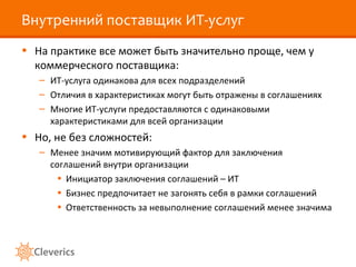 Внутренний поставщик ИТ-услуг
• На практике все может быть значительно проще, чем у
коммерческого поставщика:
– ИТ-услуга одинакова для всех подразделений
– Отличия в характеристиках могут быть отражены в соглашениях
– Многие ИТ-услуги предоставляются с одинаковыми
характеристиками для всей организации
• Но, не без сложностей:
– Менее значим мотивирующий фактор для заключения
соглашений внутри организации
• Инициатор заключения соглашений – ИТ
• Бизнес предпочитает не загонять себя в рамки соглашений
• Ответственность за невыполнение соглашений менее значима
 