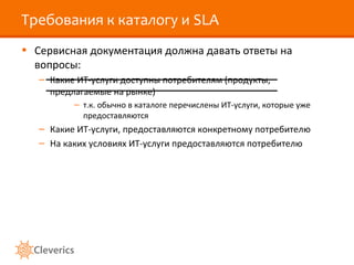 Требования к каталогу и SLA
• Сервисная документация должна давать ответы на
вопросы:
– Какие ИТ-услуги доступны потребителям (продукты,
предлагаемые на рынке)
– т.к. обычно в каталоге перечислены ИТ-услуги, которые уже
предоставляются
– Какие ИТ-услуги, предоставляются конкретному потребителю
– На каких условиях ИТ-услуги предоставляются потребителю
 