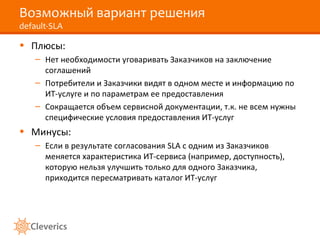 Возможный вариант решения
default-SLA
• Плюсы:
– Нет необходимости уговаривать Заказчиков на заключение
соглашений
– Потребители и Заказчики видят в одном месте и информацию по
ИТ-услуге и по параметрам ее предоставления
– Сокращается объем сервисной документации, т.к. не всем нужны
специфические условия предоставления ИТ-услуг
• Минусы:
– Если в результате согласования SLA с одним из Заказчиков
меняется характеристика ИТ-сервиса (например, доступность),
которую нельзя улучшить только для одного Заказчика,
приходится пересматривать каталог ИТ-услуг
 