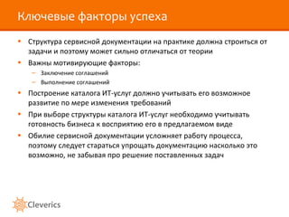 Ключевые факторы успеха
• Структура сервисной документации на практике должна строиться от
задачи и поэтому может сильно отличаться от теории
• Важны мотивирующие факторы:
– Заключение соглашений
– Выполнение соглашений
• Построение каталога ИТ-услуг должно учитывать его возможное
развитие по мере изменения требований
• При выборе структуры каталога ИТ-услуг необходимо учитывать
готовность бизнеса к восприятию его в предлагаемом виде
• Обилие сервисной документации усложняет работу процесса,
поэтому следует стараться упрощать документацию насколько это
возможно, не забывая про решение поставленных задач
 