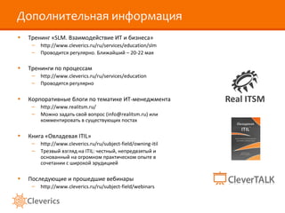 Дополнительная информация
• Тренинг «SLM. Взаимодействие ИТ и бизнеса»
– http://www.cleverics.ru/ru/services/education/slm
– Проводится регулярно. Ближайший – 20-22 мая
• Тренинги по процессам
– http://www.cleverics.ru/ru/services/education
– Проводятся регулярно
• Корпоративные блоги по тематике ИТ-менеджмента
– http://www.realitsm.ru/
– Можно задать свой вопрос (info@realitsm.ru) или
комментировать в существующих постах
• Книга «Овладевая ITIL»
– http://www.cleverics.ru/ru/subject-field/owning-itil
– Трезвый взгляд на ITIL: честный, непредвзятый и
основанный на огромном практическом опыте в
сочетании с широкой эрудицией
• Последующие и прошедшие вебинары
– http://www.cleverics.ru/ru/subject-field/webinars
 