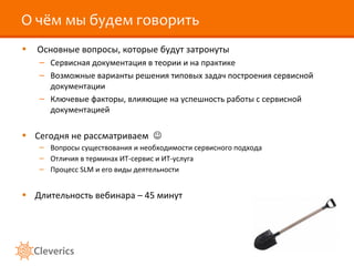 О чём мы будем говорить
• Основные вопросы, которые будут затронуты
– Сервисная документация в теории и на практике
– Возможные варианты решения типовых задач построения сервисной
документации
– Ключевые факторы, влияющие на успешность работы с сервисной
документацией
• Сегодня не рассматриваем 
– Вопросы существования и необходимости сервисного подхода
– Отличия в терминах ИТ-сервис и ИТ-услуга
– Процесс SLM и его виды деятельности
• Длительность вебинара – 45 минут
 