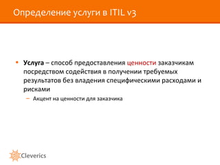 Определение услуги в ITIL v3
• Услуга – способ предоставления ценности заказчикам
посредством содействия в получении требуемых
результатов без владения специфическими расходами и
рисками
– Акцент на ценности для заказчика
 