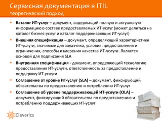 Сервисная документация в ITIL
теоретический подход
• Каталог ИТ-услуг – документ, содержащий полную и актуальную
информациюо составе предоставляемых ИТ-услуг (может делиться на
каталог бизнес-услуг и каталог поддерживающих ИТ-услуг)
• Внешняя спецификация – документ, определяющий характеристики
ИТ-услуги, значимые для заказчика, условия предоставления и
ограничения, способы измерения качества ИТ-услуги. Является
основой для подписания SLA
• Внутренняя спецификация - документ, определяющий технологию
предоставления ИТ-услуги, ответственность за предоставление и
поддержку ИТ-услуги
• Соглашение от уровне ИТ-услуг (SLA) – документ, фиксирующий
обязательства по предоставлению и потреблению ИТ-услуг
• Соглашение об уровне поддерживающей ИТ-услуги (OLA) –
документ, фиксирующий обязательства по предоставлению и
потреблению поддерживающих ИТ-услуг
 