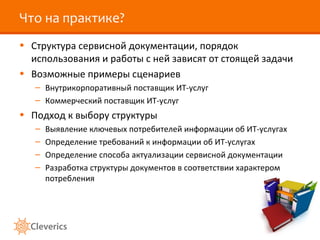 Что на практике?
• Структура сервисной документации, порядок
использования и работы с ней зависят от стоящей задачи
• Возможные примеры сценариев
– Внутрикорпоративный поставщик ИТ-услуг
– Коммерческий поставщик ИТ-услуг
• Подход к выбору структуры
– Выявление ключевых потребителей информации об ИТ-услугах
– Определение требований к информации об ИТ-услугах
– Определение способа актуализации сервисной документации
– Разработка структуры документов в соответствии характером
потребления
 