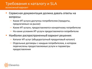 Требования к каталогу и SLA
возможный вариант
• Сервисная документация должна давать ответы на
вопросы:
– Какие ИТ-услуги доступны потребителям (продукты,
предлагаемые на рынке)
– Какие ИТ-услуги, предоставляются конкретному потребителю
– На каких условиях ИТ-услуги предоставляются потребителю
• Наиболее распространенный вариант решения:
– Каталог ИТ-услуг (общедоступный продуктовый каталог)
– Отдельные договоры с каждым потребителем, в котором
перечислены предоставляемые услуги и параметры
предоставления
 