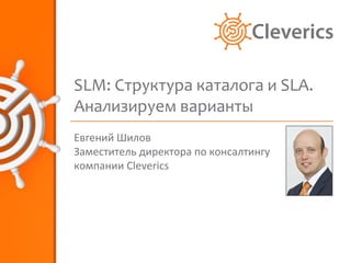SLM: Структура каталога и SLA.
Анализируем варианты
Евгений Шилов
Заместитель директора по консалтингу
компании Cleverics
 