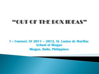 “OUT OF THE BOX IDEAS” I – Counsel, SY 2011 – 2012, St. Louise de Marillac School of Miagao Miagao, Iloilo, Philippines 